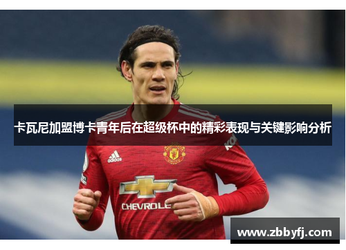 卡瓦尼加盟博卡青年后在超级杯中的精彩表现与关键影响分析