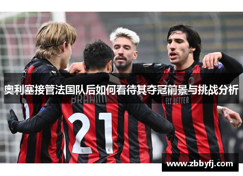 奥利塞接管法国队后如何看待其夺冠前景与挑战分析