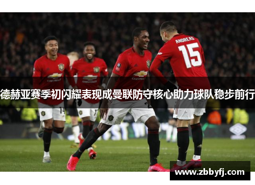 德赫亚赛季初闪耀表现成曼联防守核心助力球队稳步前行