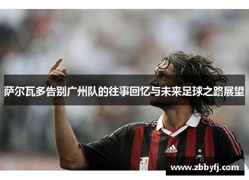 萨尔瓦多告别广州队的往事回忆与未来足球之路展望