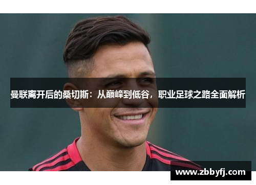 曼联离开后的桑切斯：从巅峰到低谷，职业足球之路全面解析